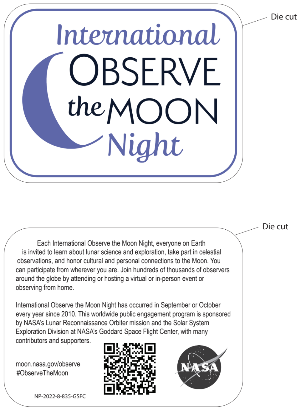 Front side of sticker: The words "International Observe the Moon Night" are written to the right of a purple waning crescent moon. Back side of sticker: "Each International Observe the Moon Night, everyone on Earth is invited to learn about lunar science and exploration, take part in celestial observations, and honor cultural and personal connections to the Moon. You can participate from wherever you are. Join hundreds of thousands of observers around the globe by attending or hosting a virtual or in-person event or observing from home. International Observe the Moon Night has occurred in September or October every year since 2010. This worldwide public engagement program is sponsored by NASA's Lunar Reconnaissance Orbiter mission and the Solar System Exploration Division at NASA's Goddard Space Flight Center, with many contributors and supporters." The back side of the sticker also includes a NASA logo, a QR code, and "moon.nasa.gov/observe", "#ObserveTheMoon", and a product code: NP-2022-8-835-GSFC.